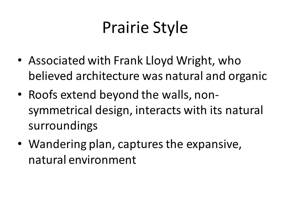 Prairie Style Associated with Frank Lloyd Wright, who believed architecture was natural and organic Roofs extend beyond the walls, non- symmetrical design, interacts with its natural surroundings Wandering plan, captures the expansive, natural environment