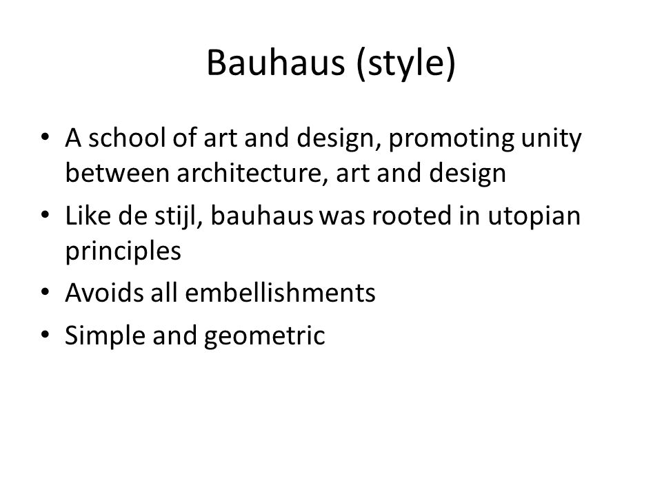 Bauhaus (style) A school of art and design, promoting unity between architecture, art and design Like de stijl, bauhaus was rooted in utopian principles Avoids all embellishments Simple and geometric