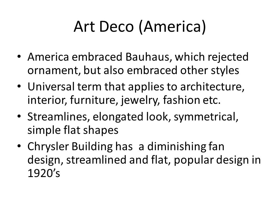 Art Deco (America) America embraced Bauhaus, which rejected ornament, but also embraced other styles Universal term that applies to architecture, interior, furniture, jewelry, fashion etc.