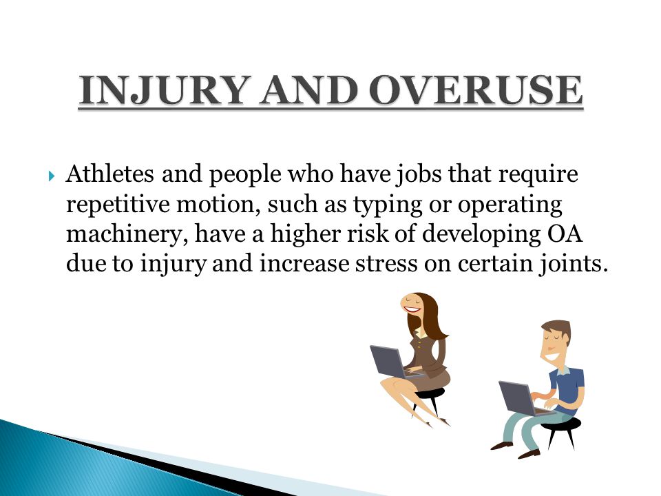  Athletes and people who have jobs that require repetitive motion, such as typing or operating machinery, have a higher risk of developing OA due to injury and increase stress on certain joints.