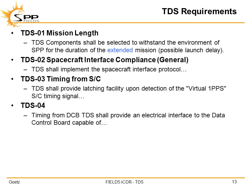 GoetzFIELDS iCDR - TDS TDS Requirements 13 TDS-01 Mission Length –TDS Components shall be selected to withstand the environment of SPP for the duration of the extended mission (possible launch delay).