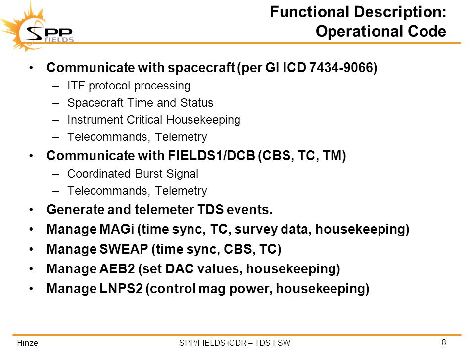 HinzeSPP/FIELDS iCDR – TDS FSW Functional Description: Operational Code Communicate with spacecraft (per GI ICD ) –ITF protocol processing –Spacecraft Time and Status –Instrument Critical Housekeeping –Telecommands, Telemetry Communicate with FIELDS1/DCB (CBS, TC, TM) –Coordinated Burst Signal –Telecommands, Telemetry Generate and telemeter TDS events.