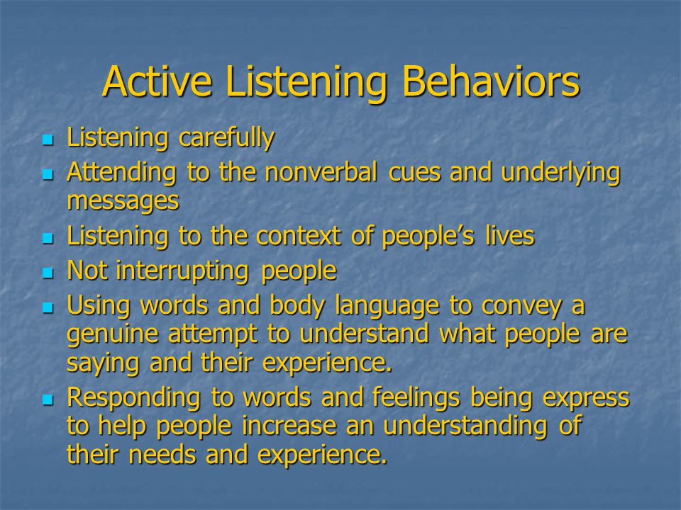 Active Listening Behaviors Listening carefully Listening carefully Attending to the nonverbal cues and underlying messages Attending to the nonverbal cues and underlying messages Listening to the context of people’s lives Listening to the context of people’s lives Not interrupting people Not interrupting people Using words and body language to convey a genuine attempt to understand what people are saying and their experience.