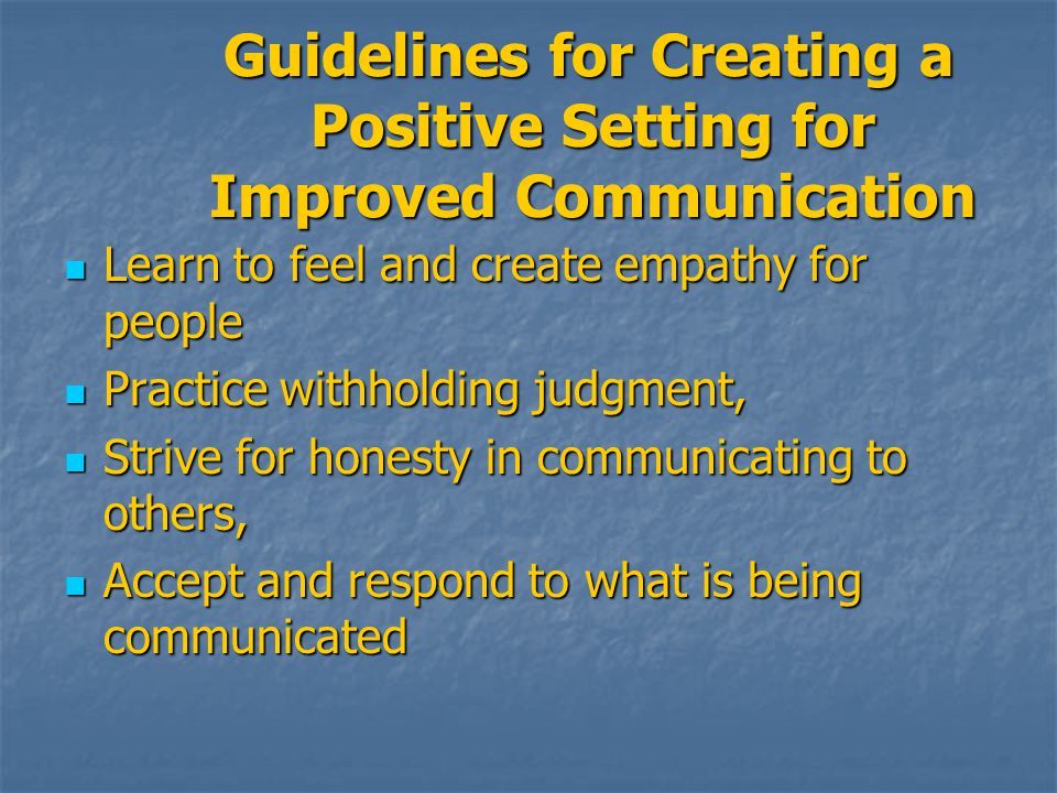Guidelines for Creating a Positive Setting for Improved Communication Guidelines for Creating a Positive Setting for Improved Communication Learn to feel and create empathy for people Learn to feel and create empathy for people Practice withholding judgment, Practice withholding judgment, Strive for honesty in communicating to others, Strive for honesty in communicating to others, Accept and respond to what is being communicated Accept and respond to what is being communicated