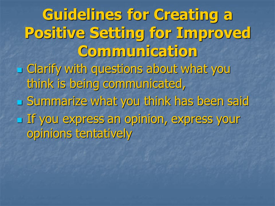 Guidelines for Creating a Positive Setting for Improved Communication Clarify with questions about what you think is being communicated, Clarify with questions about what you think is being communicated, Summarize what you think has been said Summarize what you think has been said If you express an opinion, express your opinions tentatively If you express an opinion, express your opinions tentatively