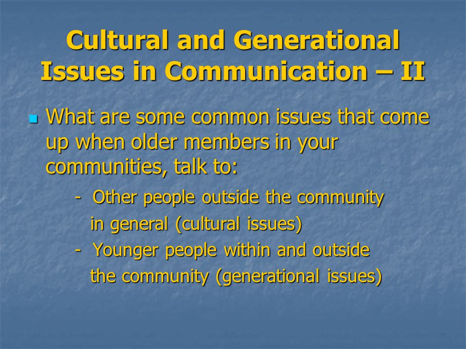 Cultural and Generational Issues in Communication – II What are some common issues that come up when older members in your communities, talk to: What are some common issues that come up when older members in your communities, talk to: - Other people outside the community in general (cultural issues) in general (cultural issues) - Younger people within and outside - Younger people within and outside the community (generational issues) the community (generational issues)