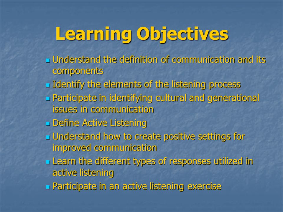 Learning Objectives Understand the definition of communication and its components Understand the definition of communication and its components Identify the elements of the listening process Identify the elements of the listening process Participate in identifying cultural and generational issues in communication Participate in identifying cultural and generational issues in communication Define Active Listening Define Active Listening Understand how to create positive settings for improved communication Understand how to create positive settings for improved communication Learn the different types of responses utilized in active listening Learn the different types of responses utilized in active listening Participate in an active listening exercise Participate in an active listening exercise