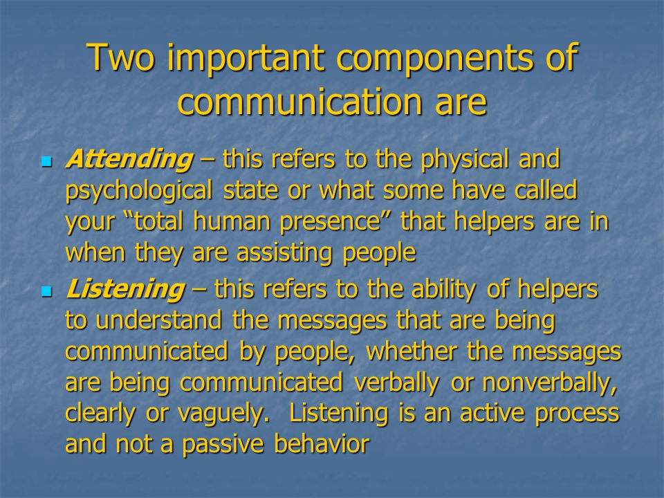 Two important components of communication are Attending – this refers to the physical and psychological state or what some have called your total human presence that helpers are in when they are assisting people Attending – this refers to the physical and psychological state or what some have called your total human presence that helpers are in when they are assisting people Listening – this refers to the ability of helpers to understand the messages that are being communicated by people, whether the messages are being communicated verbally or nonverbally, clearly or vaguely.