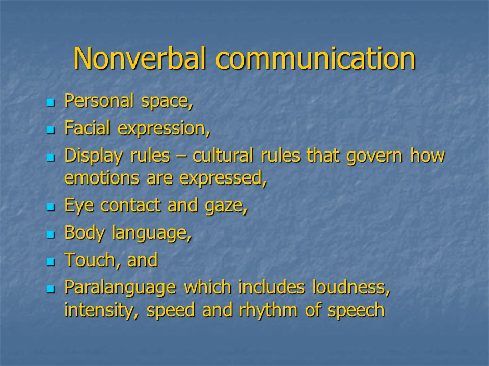 Nonverbal communication Personal space, Personal space, Facial expression, Facial expression, Display rules – cultural rules that govern how emotions are expressed, Display rules – cultural rules that govern how emotions are expressed, Eye contact and gaze, Eye contact and gaze, Body language, Body language, Touch, and Touch, and Paralanguage which includes loudness, intensity, speed and rhythm of speech Paralanguage which includes loudness, intensity, speed and rhythm of speech