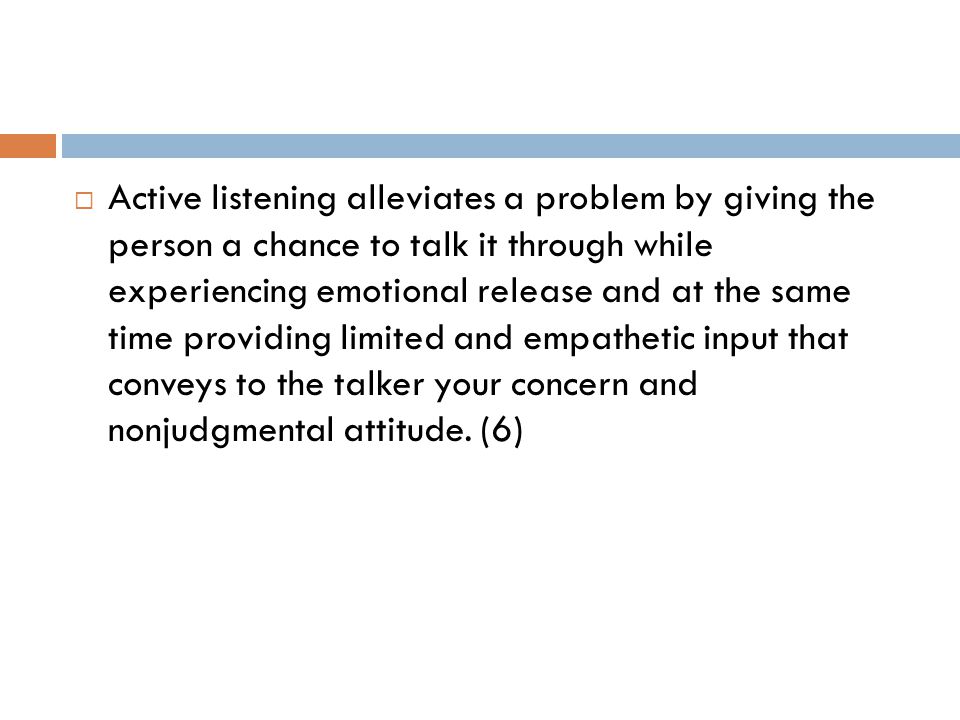  Active listening alleviates a problem by giving the person a chance to talk it through while experiencing emotional release and at the same time providing limited and empathetic input that conveys to the talker your concern and nonjudgmental attitude.