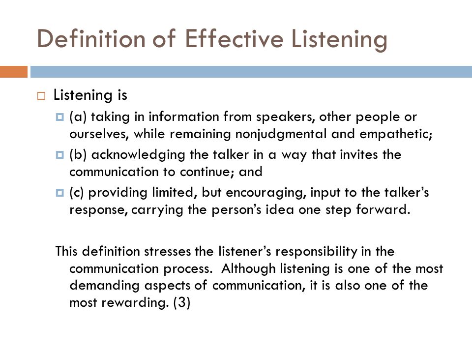 Definition of Effective Listening  Listening is  (a) taking in information from speakers, other people or ourselves, while remaining nonjudgmental and empathetic;  (b) acknowledging the talker in a way that invites the communication to continue; and  (c) providing limited, but encouraging, input to the talker’s response, carrying the person’s idea one step forward.