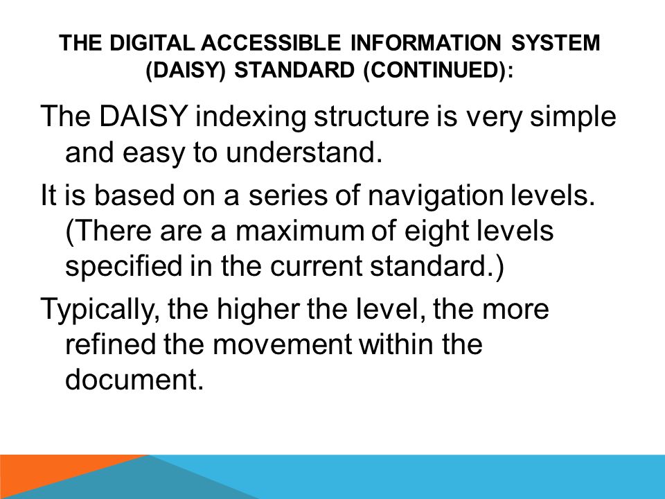 THE DIGITAL ACCESSIBLE INFORMATION SYSTEM (DAISY) STANDARD (CONTINUED ON THE NEXT SLIDES): The Digital Accessible Information System or DAISY standard is a special file format which allows both audio and text-based files to be indexed in a way that makes it quick and easy to find and navigate to chapters, sections, subsections, pages, etc.