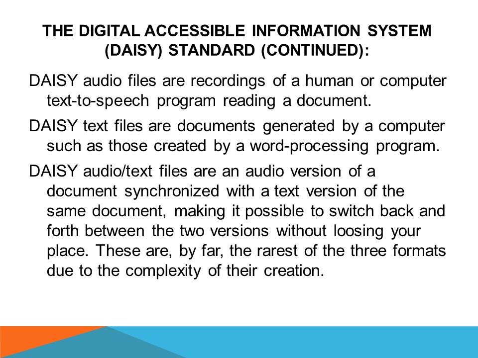 THE DIGITAL ACCESSIBLE INFORMATION SYSTEM (DAISY) STANDARD (CONTINUED): There are three types of DAISY files: Audio (recorded narration) Text (documents generated by a computer) Audio/Text (a combination of the above)