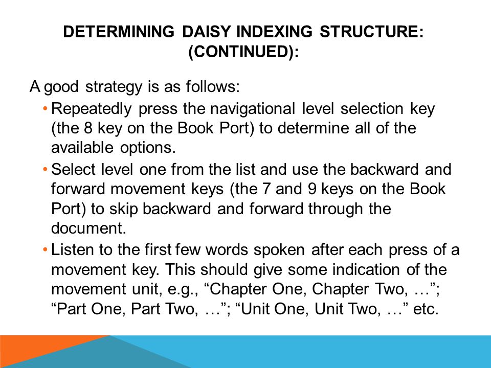 DETERMINING DAISY INDEXING STRUCTURE: (CONTINUED): Some DAISY publishers put a brief note at or near the beginning of the document which clearly defines the available navigational options, e.g., Navigation by unit is available at level one, chapter at level two and chapter section at level three.