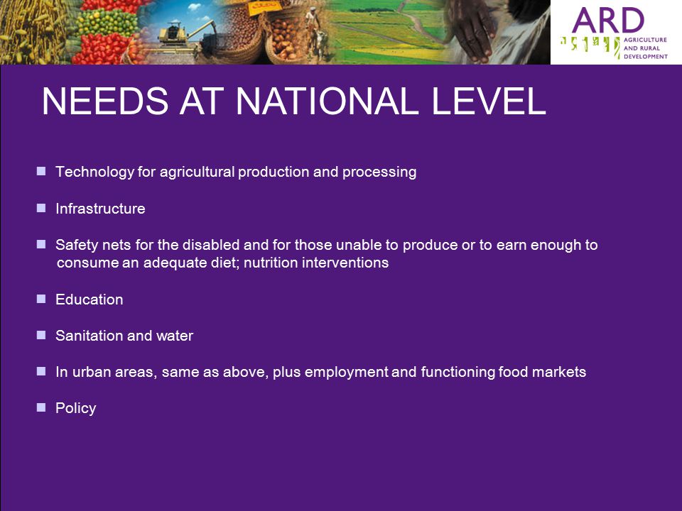 NEEDS AT NATIONAL LEVEL Technology for agricultural production and processing Infrastructure Safety nets for the disabled and for those unable to produce or to earn enough to consume an adequate diet; nutrition interventions Education Sanitation and water In urban areas, same as above, plus employment and functioning food markets Policy