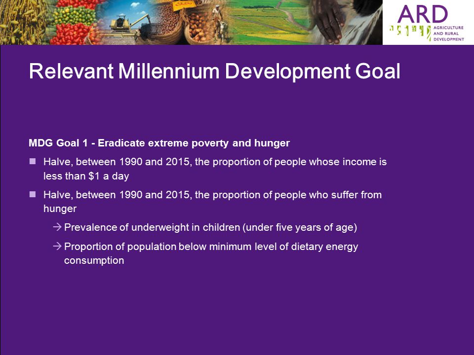 Relevant Millennium Development Goal MDG Goal 1 - Eradicate extreme poverty and hunger Halve, between 1990 and 2015, the proportion of people whose income is less than $1 a day Halve, between 1990 and 2015, the proportion of people who suffer from hunger  Prevalence of underweight in children (under five years of age)  Proportion of population below minimum level of dietary energy consumption
