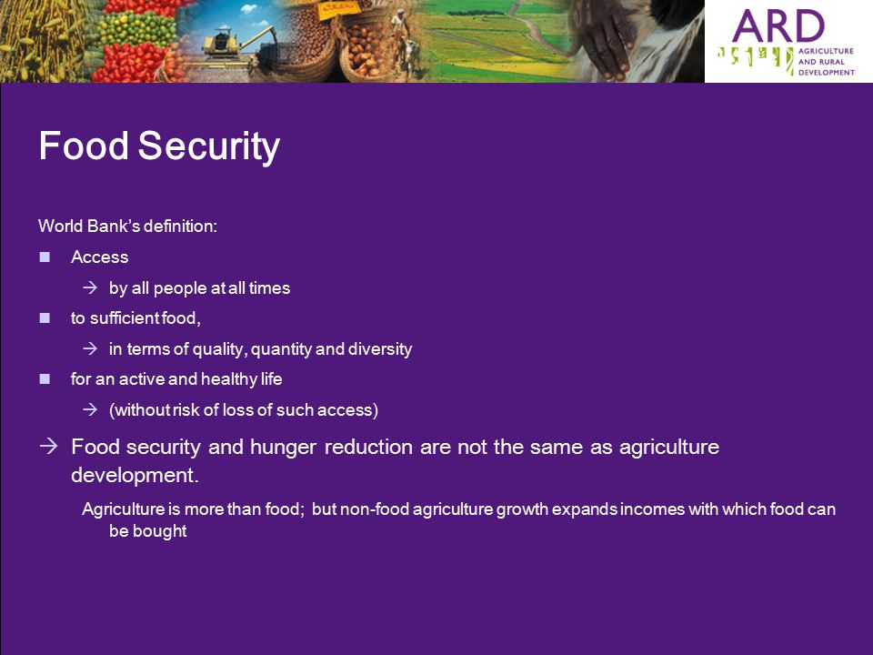 Food Security World Bank’s definition: Access  by all people at all times to sufficient food,  in terms of quality, quantity and diversity for an active and healthy life  (without risk of loss of such access)  Food security and hunger reduction are not the same as agriculture development.