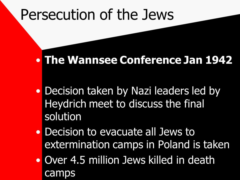 Persecution of the Jews The Wannsee Conference Jan 1942 Decision taken by Nazi leaders led by Heydrich meet to discuss the final solution Decision to evacuate all Jews to extermination camps in Poland is taken Over 4.5 million Jews killed in death camps