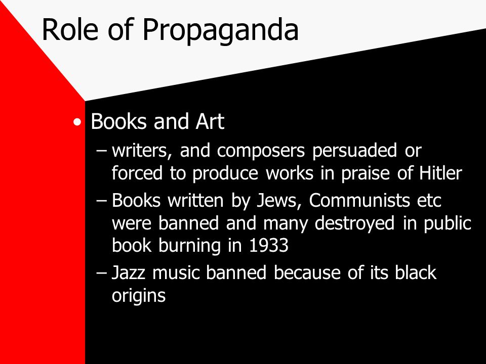 Role of Propaganda Books and Art –writers, and composers persuaded or forced to produce works in praise of Hitler –Books written by Jews, Communists etc were banned and many destroyed in public book burning in 1933 –Jazz music banned because of its black origins