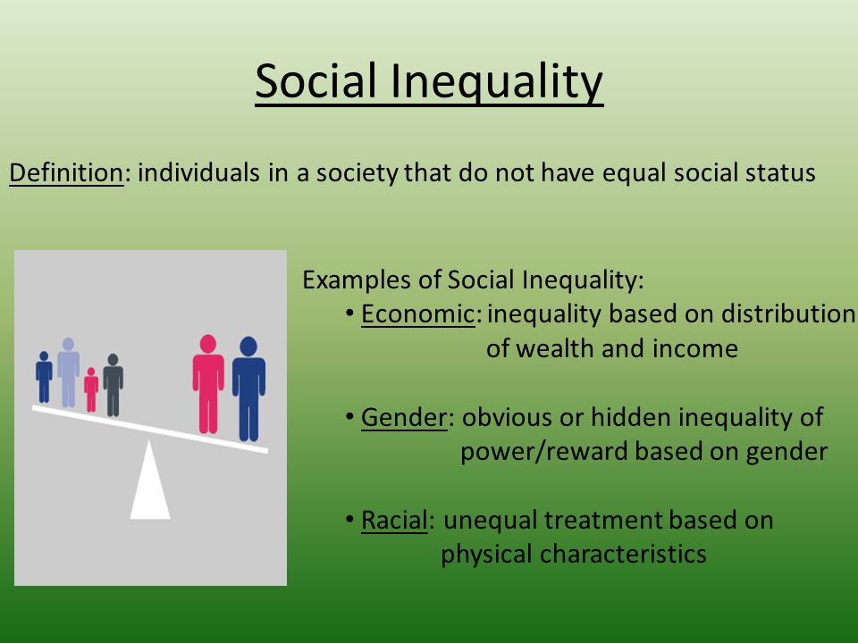 Social Inequality Definition: individuals in a society that do not have equal social status Examples of Social Inequality: Economic: inequality based on distribution of wealth and income Gender: obvious or hidden inequality of power/reward based on gender Racial: unequal treatment based on physical characteristics
