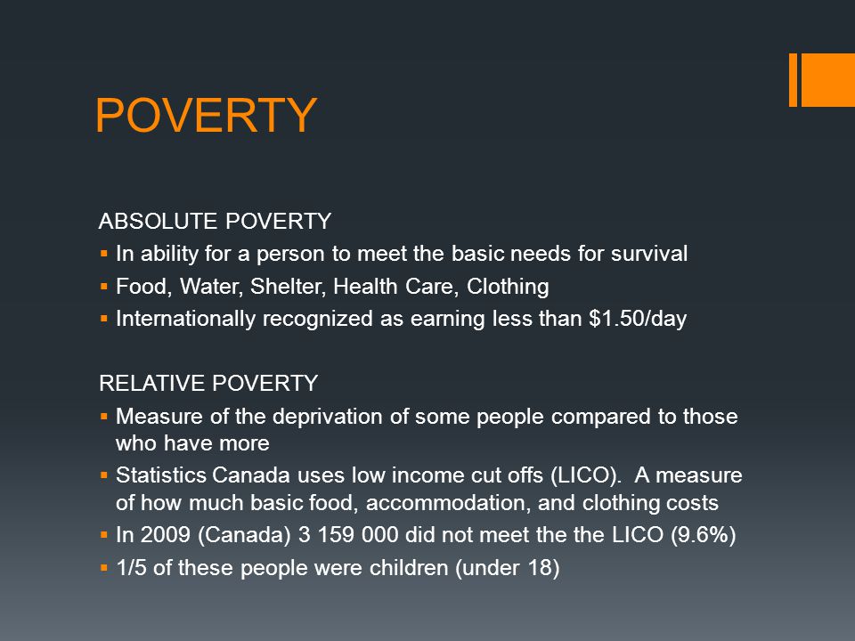 POVERTY ABSOLUTE POVERTY  In ability for a person to meet the basic needs for survival  Food, Water, Shelter, Health Care, Clothing  Internationally recognized as earning less than $1.50/day RELATIVE POVERTY  Measure of the deprivation of some people compared to those who have more  Statistics Canada uses low income cut offs (LICO).