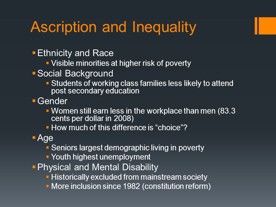 Ascription and Inequality  Ethnicity and Race  Visible minorities at higher risk of poverty  Social Background  Students of working class families less likely to attend post secondary education  Gender  Women still earn less in the workplace than men (83.3 cents per dollar in 2008)  How much of this difference is choice .