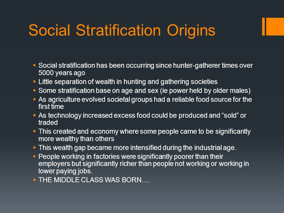 Social Stratification Origins  Social stratification has been occurring since hunter-gatherer times over 5000 years ago  Little separation of wealth in hunting and gathering societies  Some stratification base on age and sex (ie power held by older males)  As agriculture evolved societal groups had a reliable food source for the first time  As technology increased excess food could be produced and sold or traded  This created and economy where some people came to be significantly more wealthy than others  This wealth gap became more intensified during the industrial age.