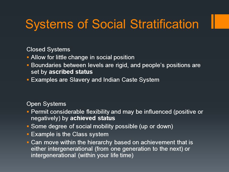 Systems of Social Stratification Closed Systems  Allow for little change in social position  Boundaries between levels are rigid, and people’s positions are set by ascribed status  Examples are Slavery and Indian Caste System Open Systems  Permit considerable flexibility and may be influenced (positive or negatively) by achieved status  Some degree of social mobility possible (up or down)  Example is the Class system  Can move within the hierarchy based on achievement that is either intergenerational (from one generation to the next) or intergenerational (within your life time)