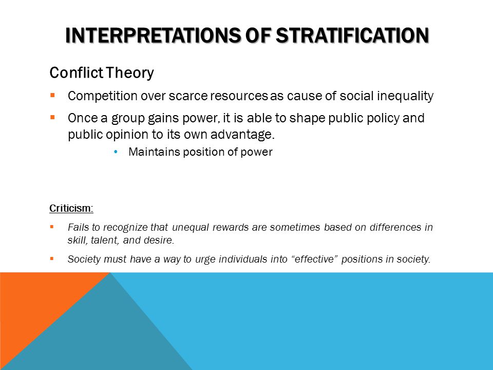 INTERPRETATIONS OF STRATIFICATION Conflict Theory  Competition over scarce resources as cause of social inequality  Once a group gains power, it is able to shape public policy and public opinion to its own advantage.