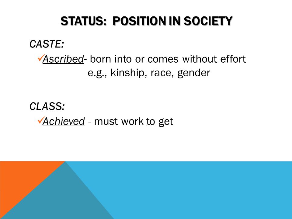 STATUS: POSITION IN SOCIETY CASTE: Ascribed- born into or comes without effort e.g., kinship, race, gender CLASS: Achieved - must work to get