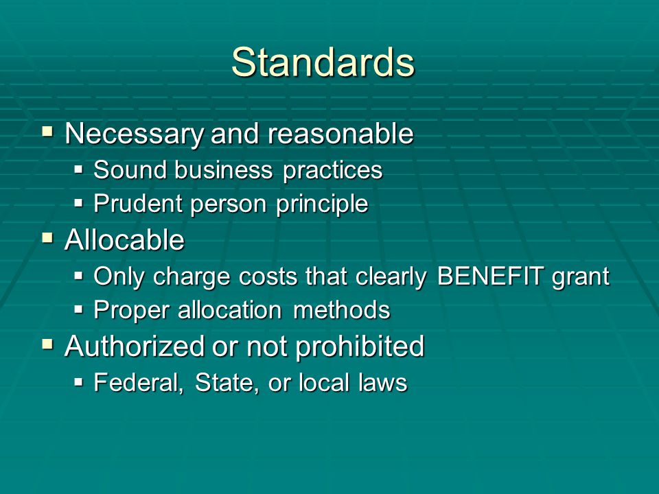 Standards  Necessary and reasonable  Sound business practices  Prudent person principle  Allocable  Only charge costs that clearly BENEFIT grant  Proper allocation methods  Authorized or not prohibited  Federal, State, or local laws