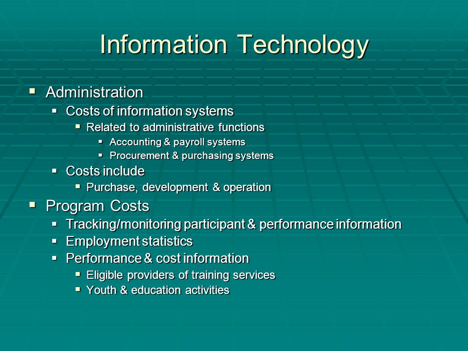 Information Technology  Administration  Costs of information systems  Related to administrative functions  Accounting & payroll systems  Procurement & purchasing systems  Costs include  Purchase, development & operation  Program Costs  Tracking/monitoring participant & performance information  Employment statistics  Performance & cost information  Eligible providers of training services  Youth & education activities