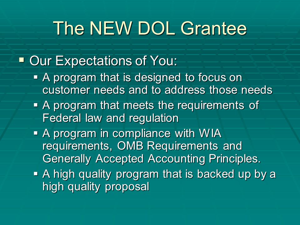 The NEW DOL Grantee  Our Expectations of You:  A program that is designed to focus on customer needs and to address those needs  A program that meets the requirements of Federal law and regulation  A program in compliance with WIA requirements, OMB Requirements and Generally Accepted Accounting Principles.
