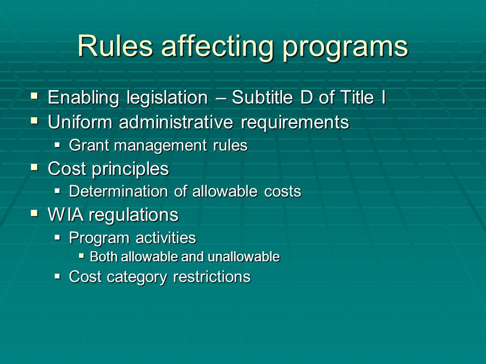 Rules affecting programs  Enabling legislation – Subtitle D of Title I  Uniform administrative requirements  Grant management rules  Cost principles  Determination of allowable costs  WIA regulations  Program activities  Both allowable and unallowable  Cost category restrictions