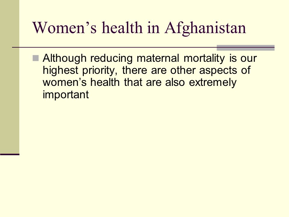 Women’s health in Afghanistan Although reducing maternal mortality is our highest priority, there are other aspects of women’s health that are also extremely important
