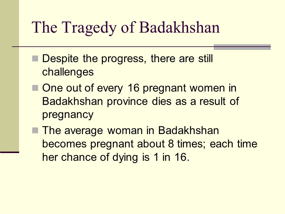 The Tragedy of Badakhshan Despite the progress, there are still challenges One out of every 16 pregnant women in Badakhshan province dies as a result of pregnancy The average woman in Badakhshan becomes pregnant about 8 times; each time her chance of dying is 1 in 16.