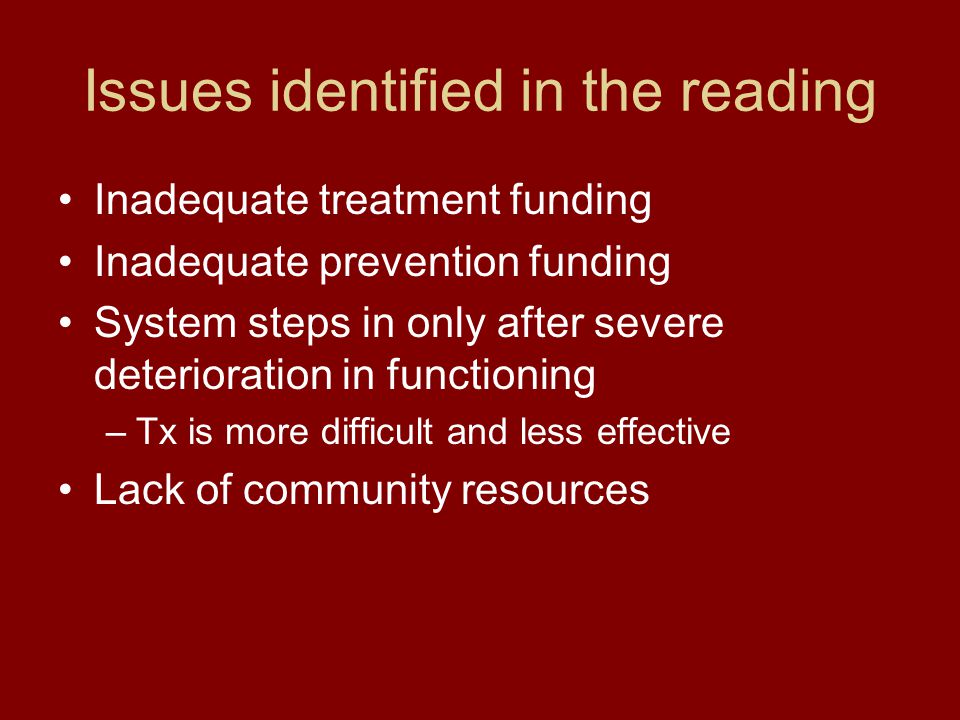 Issues identified in the reading Inadequate treatment funding Inadequate prevention funding System steps in only after severe deterioration in functioning –Tx is more difficult and less effective Lack of community resources