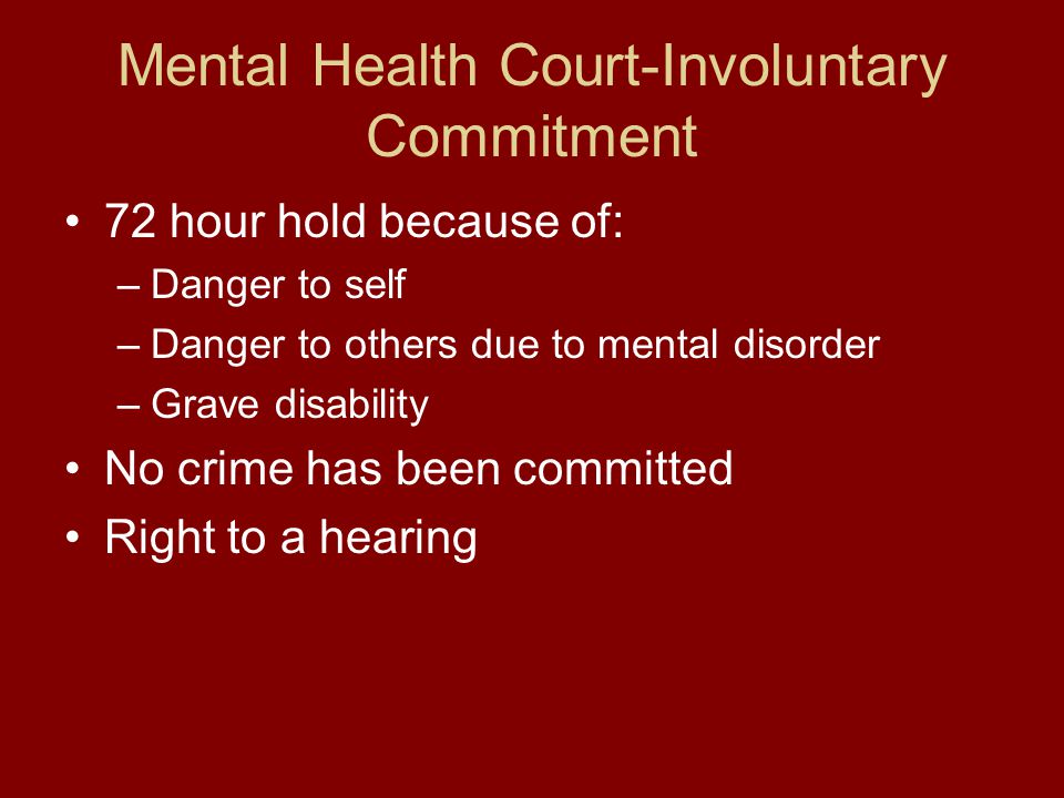 Mental Health Court-Involuntary Commitment 72 hour hold because of: –Danger to self –Danger to others due to mental disorder –Grave disability No crime has been committed Right to a hearing