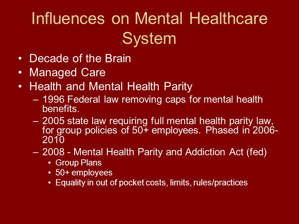 Influences on Mental Healthcare System Decade of the Brain Managed Care Health and Mental Health Parity –1996 Federal law removing caps for mental health benefits.
