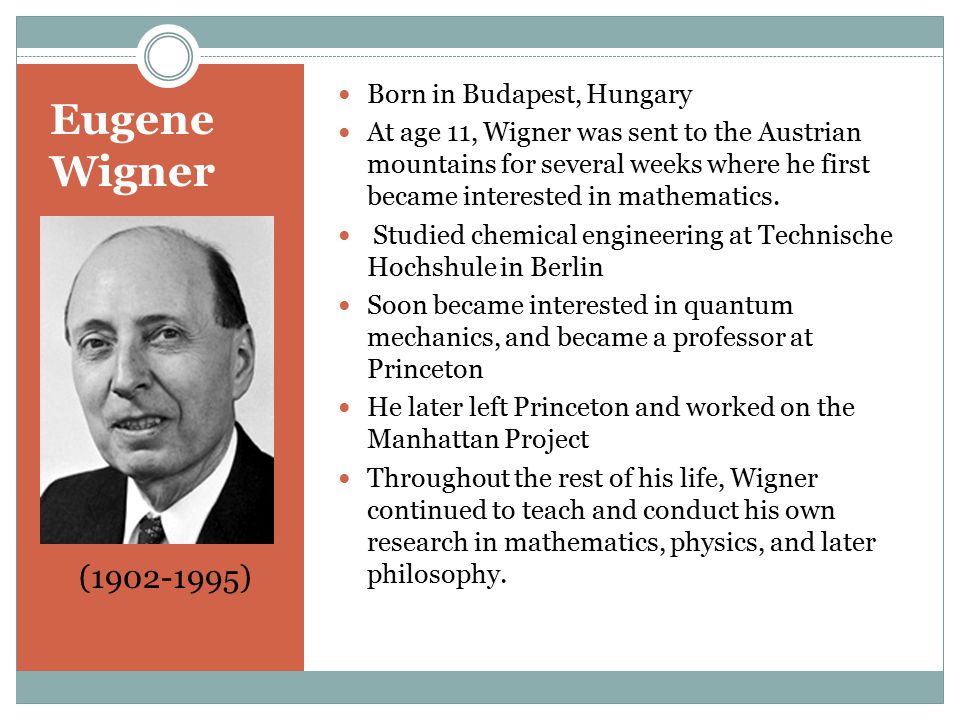 Eugene Wigner Born in Budapest, Hungary At age 11, Wigner was sent to the Austrian mountains for several weeks where he first became interested in mathematics.