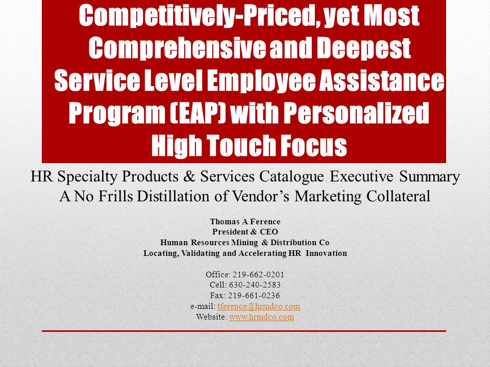 Competitively-Priced, yet Most Comprehensive and Deepest Service Level Employee Assistance Program (EAP) with Personalized High Touch Focus HR Specialty Products & Services Catalogue Executive Summary A No Frills Distillation of Vendor’s Marketing Collateral Thomas A Ference President & CEO Human Resources Mining & Distribution Co Locating, Validating and Accelerating HR Innovation Office: Cell: Fax: Website: