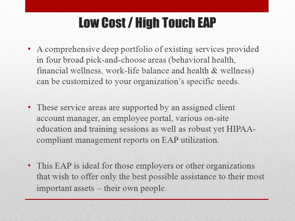Low Cost / High Touch EAP A comprehensive deep portfolio of existing services provided in four broad pick-and-choose areas (behavioral health, financial wellness, work-life balance and health & wellness) can be customized to your organization’s specific needs.