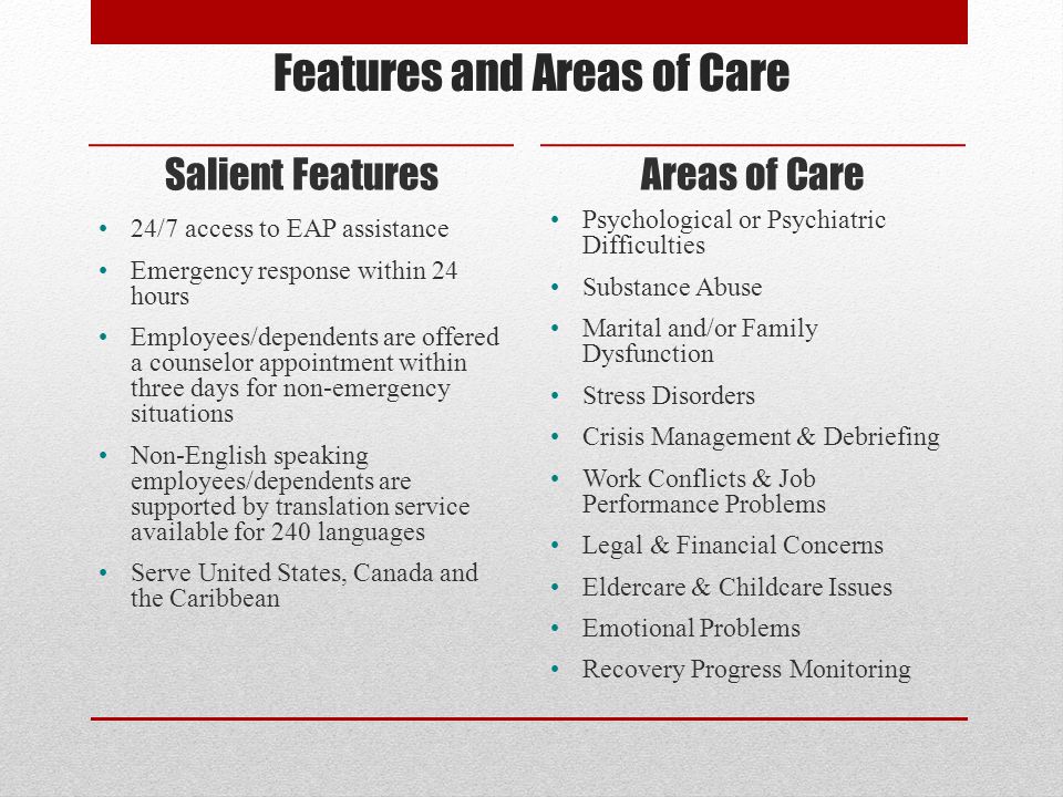 Features and Areas of Care Salient Features 24/7 access to EAP assistance Emergency response within 24 hours Employees/dependents are offered a counselor appointment within three days for non-emergency situations Non-English speaking employees/dependents are supported by translation service available for 240 languages Serve United States, Canada and the Caribbean Areas of Care Psychological or Psychiatric Difficulties Substance Abuse Marital and/or Family Dysfunction Stress Disorders Crisis Management & Debriefing Work Conflicts & Job Performance Problems Legal & Financial Concerns Eldercare & Childcare Issues Emotional Problems Recovery Progress Monitoring