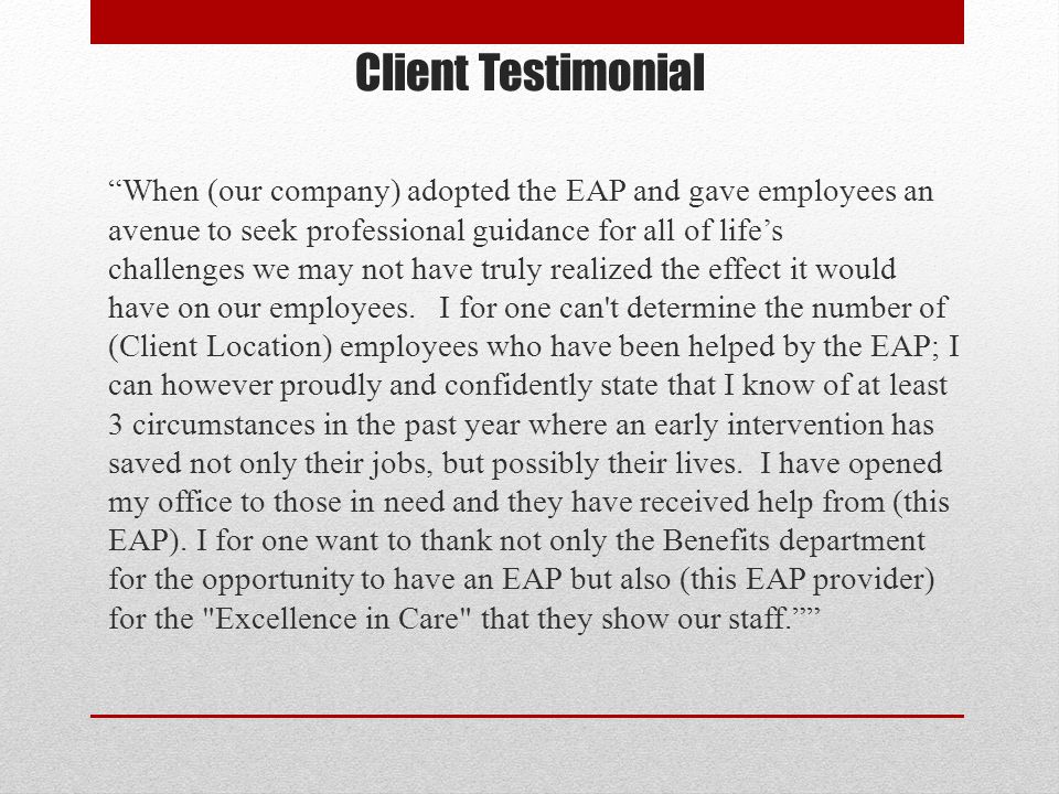 Client Testimonial When (our company) adopted the EAP and gave employees an avenue to seek professional guidance for all of life’s challenges we may not have truly realized the effect it would have on our employees.