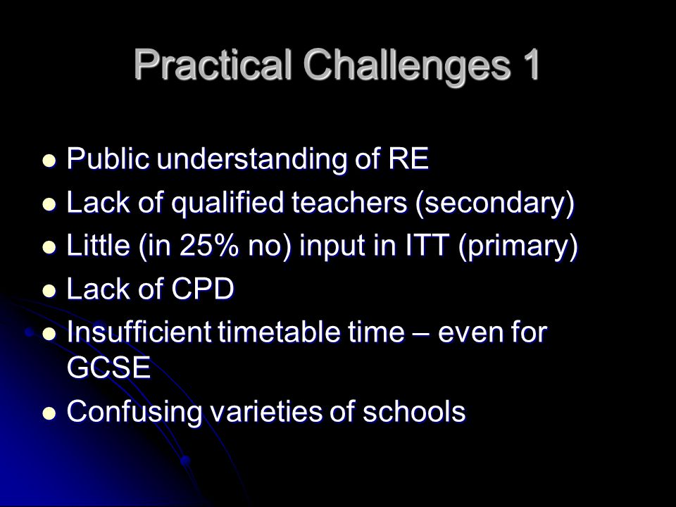 Practical Challenges 1 Public understanding of RE Public understanding of RE Lack of qualified teachers (secondary) Lack of qualified teachers (secondary) Little (in 25% no) input in ITT (primary) Little (in 25% no) input in ITT (primary) Lack of CPD Lack of CPD Insufficient timetable time – even for GCSE Insufficient timetable time – even for GCSE Confusing varieties of schools Confusing varieties of schools