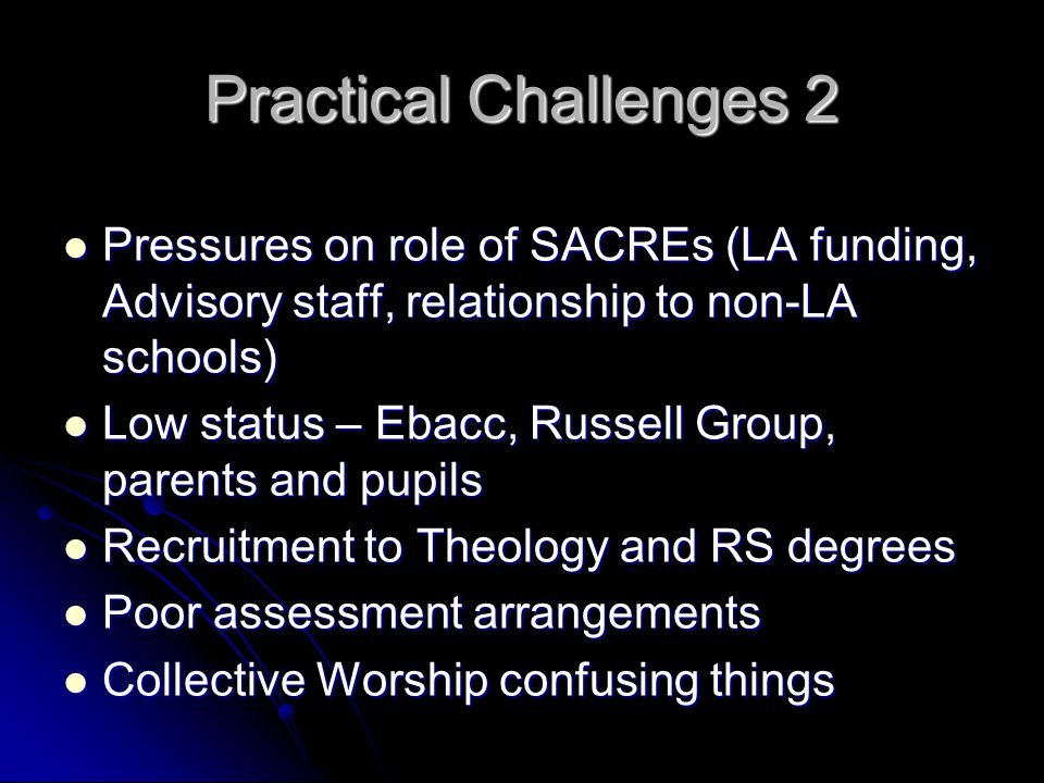 Practical Challenges 2 Pressures on role of SACREs (LA funding, Advisory staff, relationship to non-LA schools) Pressures on role of SACREs (LA funding, Advisory staff, relationship to non-LA schools) Low status – Ebacc, Russell Group, parents and pupils Low status – Ebacc, Russell Group, parents and pupils Recruitment to Theology and RS degrees Recruitment to Theology and RS degrees Poor assessment arrangements Poor assessment arrangements Collective Worship confusing things Collective Worship confusing things