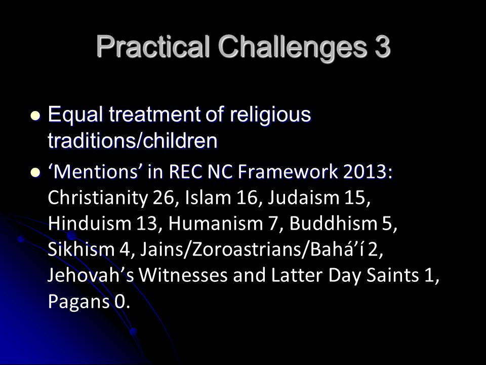 Practical Challenges 3 Equal treatment of religious traditions/children Equal treatment of religious traditions/children ‘Mentions’ in REC NC Framework 2013: ‘Mentions’ in REC NC Framework 2013: Christianity 26, Islam 16, Judaism 15, Hinduism 13, Humanism 7, Buddhism 5, Sikhism 4, Jains/Zoroastrians/Bahá’í 2, Jehovah’s Witnesses and Latter Day Saints 1, Pagans 0.