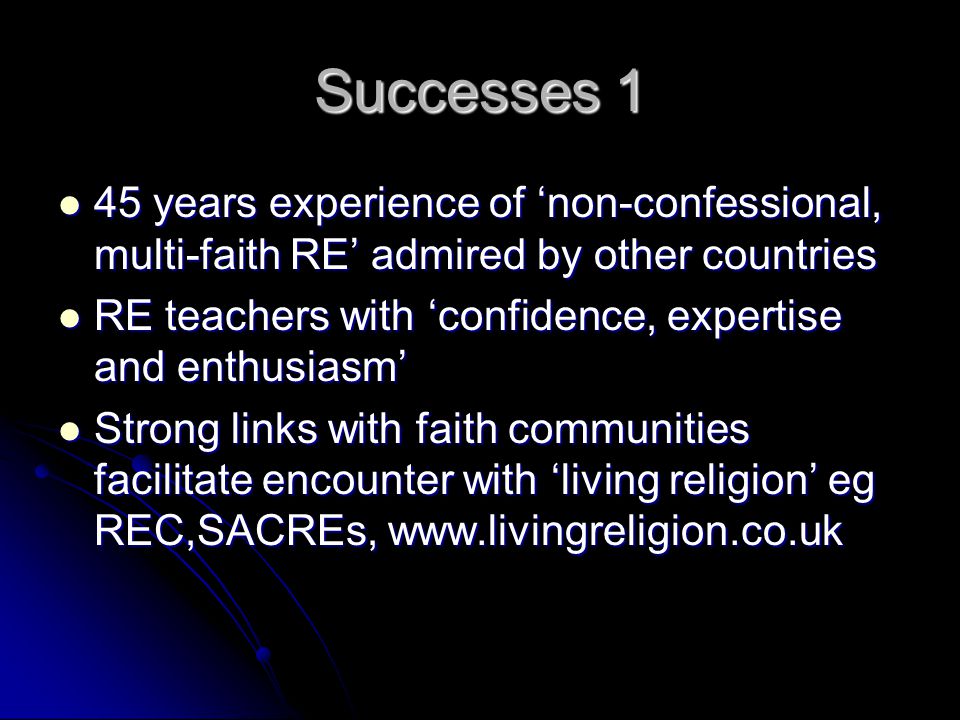 Successes 1 45 years experience of ‘non-confessional, multi-faith RE’ admired by other countries 45 years experience of ‘non-confessional, multi-faith RE’ admired by other countries RE teachers with ‘confidence, expertise and enthusiasm’ RE teachers with ‘confidence, expertise and enthusiasm’ Strong links with faith communities facilitate encounter with ‘living religion’ eg REC,SACREs,   Strong links with faith communities facilitate encounter with ‘living religion’ eg REC,SACREs,