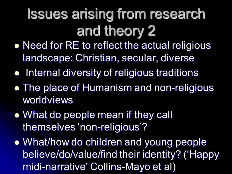 Issues arising from research and theory 2 Need for RE to reflect the actual religious landscape: Christian, secular, diverse Need for RE to reflect the actual religious landscape: Christian, secular, diverse Internal diversity of religious traditions Internal diversity of religious traditions The place of Humanism and non-religious worldviews The place of Humanism and non-religious worldviews What do people mean if they call themselves ‘non-religious’.
