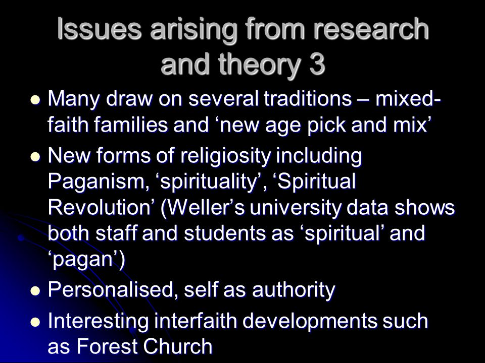 Issues arising from research and theory 3 Many draw on several traditions – mixed- faith families and ‘new age pick and mix’ Many draw on several traditions – mixed- faith families and ‘new age pick and mix’ New forms of religiosity including Paganism, ‘spirituality’, ‘Spiritual Revolution’ (Weller’s university data shows both staff and students as ‘spiritual’ and ‘pagan’) New forms of religiosity including Paganism, ‘spirituality’, ‘Spiritual Revolution’ (Weller’s university data shows both staff and students as ‘spiritual’ and ‘pagan’) Personalised, self as authority Personalised, self as authority Interesting interfaith developments such as Forest Church Interesting interfaith developments such as Forest Church